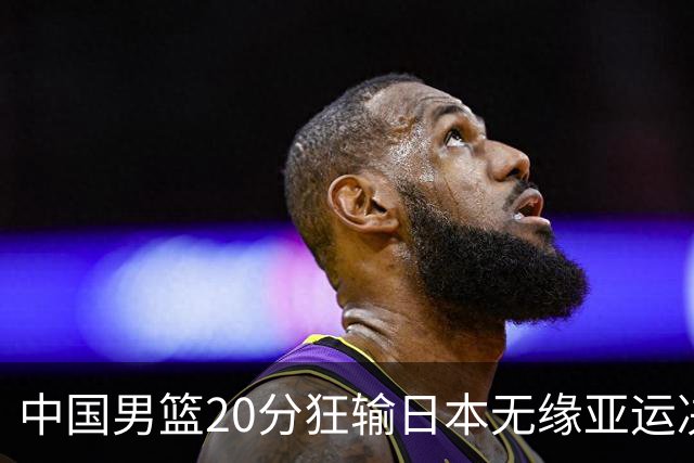 中国男篮20分狂输日本无缘亚运决赛！开幕式倒计时，胡明轩担旗手